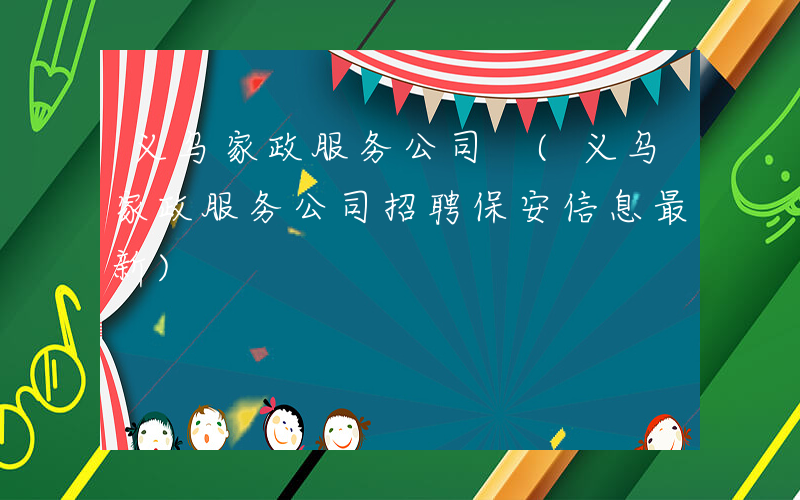 义乌家政服务公司 (义乌家政服务公司招聘保安信息最新)